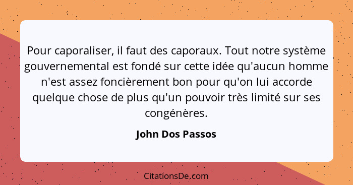 Pour caporaliser, il faut des caporaux. Tout notre système gouvernemental est fondé sur cette idée qu'aucun homme n'est assez fonciè... - John Dos Passos