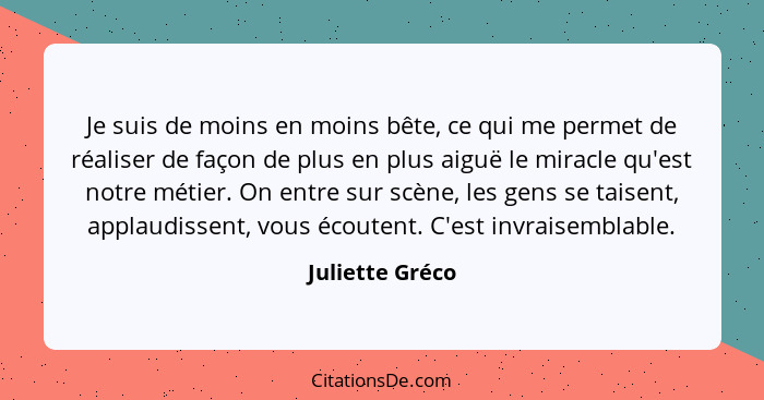 Je suis de moins en moins bête, ce qui me permet de réaliser de façon de plus en plus aiguë le miracle qu'est notre métier. On entre... - Juliette Gréco