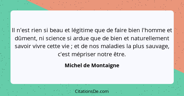 Il n'est rien si beau et légitime que de faire bien l'homme et dûment, ni science si ardue que de bien et naturellement savoir v... - Michel de Montaigne