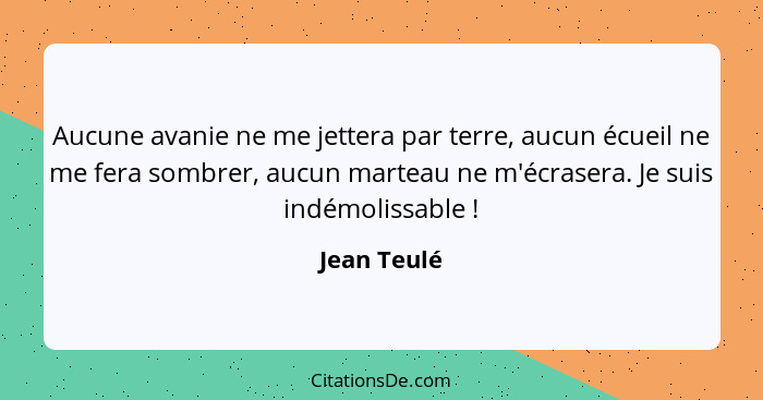 Aucune avanie ne me jettera par terre, aucun écueil ne me fera sombrer, aucun marteau ne m'écrasera. Je suis indémolissable !... - Jean Teulé