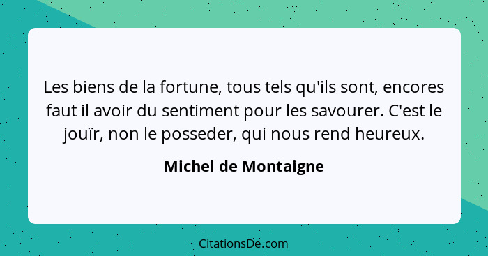 Les biens de la fortune, tous tels qu'ils sont, encores faut il avoir du sentiment pour les savourer. C'est le jouïr, non le pos... - Michel de Montaigne