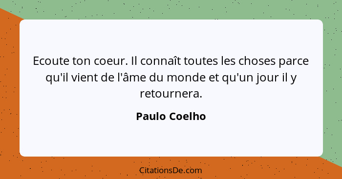 Ecoute ton coeur. Il connaît toutes les choses parce qu'il vient de l'âme du monde et qu'un jour il y retournera.... - Paulo Coelho