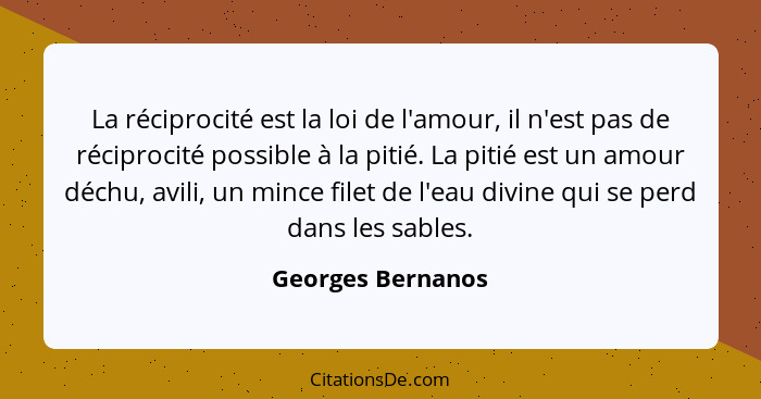 La réciprocité est la loi de l'amour, il n'est pas de réciprocité possible à la pitié. La pitié est un amour déchu, avili, un mince... - Georges Bernanos