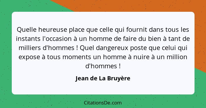 Quelle heureuse place que celle qui fournit dans tous les instants l'occasion à un homme de faire du bien à tant de milliers d'ho... - Jean de La Bruyère