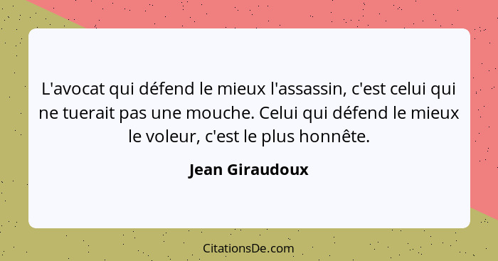 L'avocat qui défend le mieux l'assassin, c'est celui qui ne tuerait pas une mouche. Celui qui défend le mieux le voleur, c'est le plu... - Jean Giraudoux