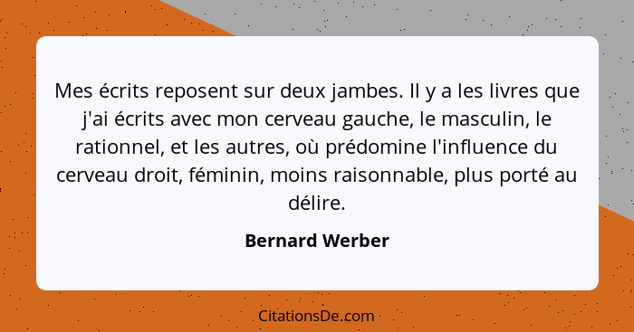 Mes écrits reposent sur deux jambes. Il y a les livres que j'ai écrits avec mon cerveau gauche, le masculin, le rationnel, et les aut... - Bernard Werber