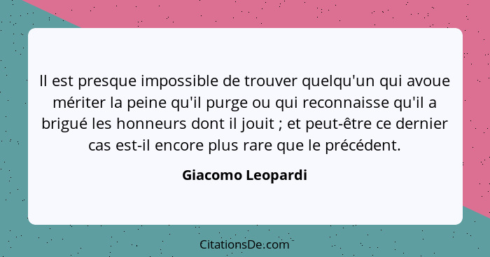 Il est presque impossible de trouver quelqu'un qui avoue mériter la peine qu'il purge ou qui reconnaisse qu'il a brigué les honneur... - Giacomo Leopardi