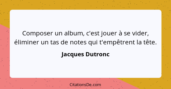Composer un album, c'est jouer à se vider, éliminer un tas de notes qui t'empêtrent la tête.... - Jacques Dutronc
