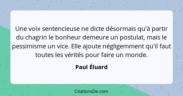 Une voix sentencieuse ne dicte désormais qu'à partir du chagrin le bonheur demeure un postulat, mais le pessimisme un vice. Elle ajoute... - Paul Éluard