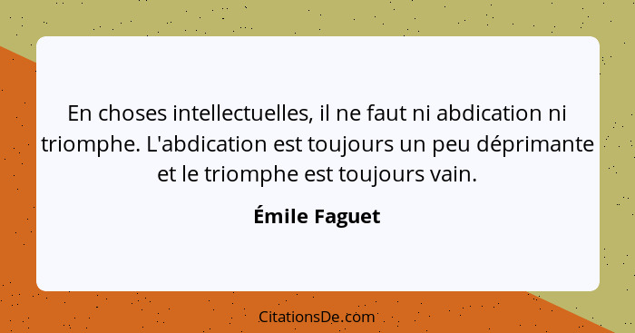 En choses intellectuelles, il ne faut ni abdication ni triomphe. L'abdication est toujours un peu déprimante et le triomphe est toujour... - Émile Faguet