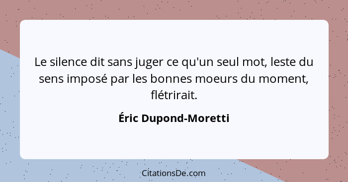 Le silence dit sans juger ce qu'un seul mot, leste du sens imposé par les bonnes moeurs du moment, flétrirait.... - Éric Dupond-Moretti