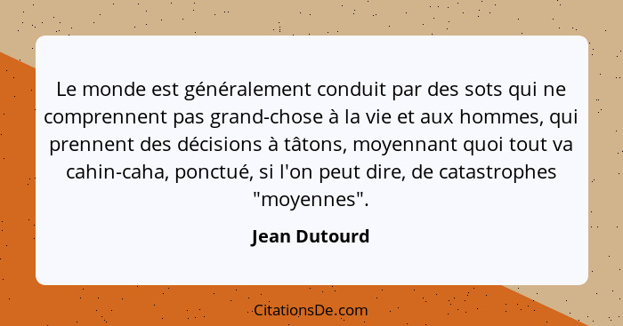 Le monde est généralement conduit par des sots qui ne comprennent pas grand-chose à la vie et aux hommes, qui prennent des décisions à... - Jean Dutourd