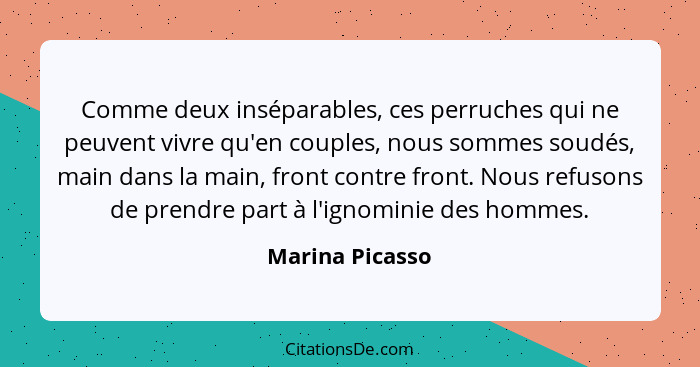 Comme deux inséparables, ces perruches qui ne peuvent vivre qu'en couples, nous sommes soudés, main dans la main, front contre front.... - Marina Picasso