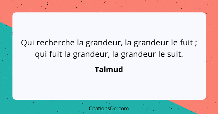 Qui recherche la grandeur, la grandeur le fuit ; qui fuit la grandeur, la grandeur le suit.... - Talmud