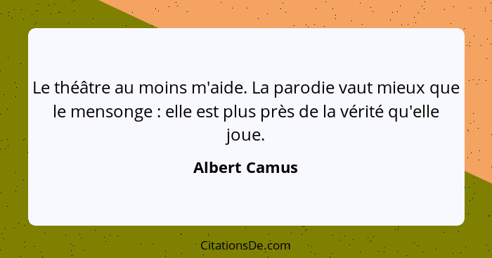 Le théâtre au moins m'aide. La parodie vaut mieux que le mensonge : elle est plus près de la vérité qu'elle joue.... - Albert Camus