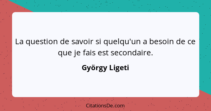 La question de savoir si quelqu'un a besoin de ce que je fais est secondaire.... - György Ligeti