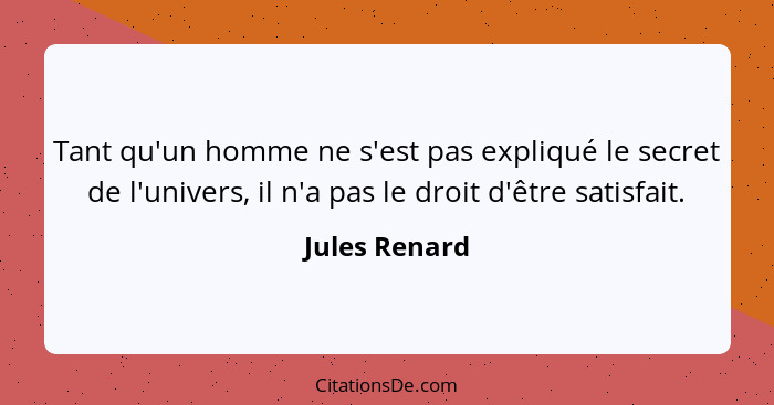 Tant qu'un homme ne s'est pas expliqué le secret de l'univers, il n'a pas le droit d'être satisfait.... - Jules Renard