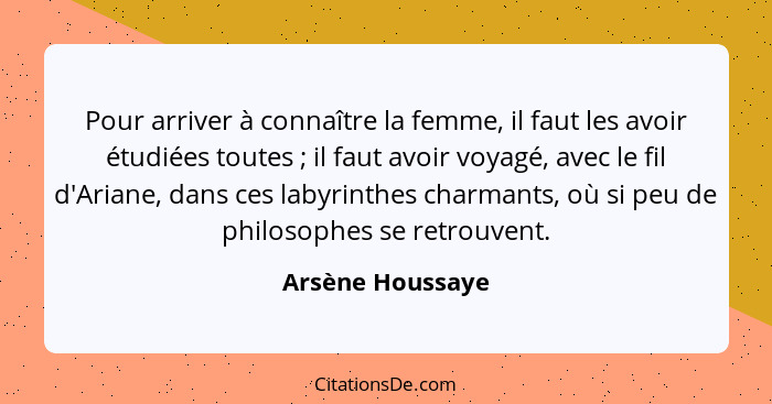 Pour arriver à connaître la femme, il faut les avoir étudiées toutes ; il faut avoir voyagé, avec le fil d'Ariane, dans ces lab... - Arsène Houssaye