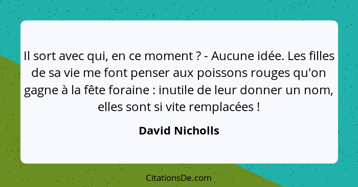 Il sort avec qui, en ce moment ? - Aucune idée. Les filles de sa vie me font penser aux poissons rouges qu'on gagne à la fête fo... - David Nicholls