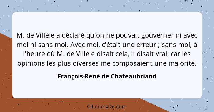 M. de Villèle a déclaré qu'on ne pouvait gouverner ni avec moi ni sans moi. Avec moi, c'était une erreur ; sans... - François-René de Chateaubriand