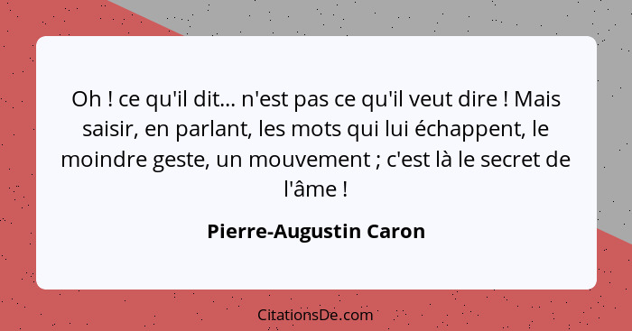 Oh ! ce qu'il dit... n'est pas ce qu'il veut dire ! Mais saisir, en parlant, les mots qui lui échappent, le moindre... - Pierre-Augustin Caron