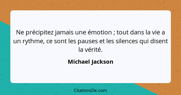 Ne précipitez jamais une émotion ; tout dans la vie a un rythme, ce sont les pauses et les silences qui disent la vérité.... - Michael Jackson