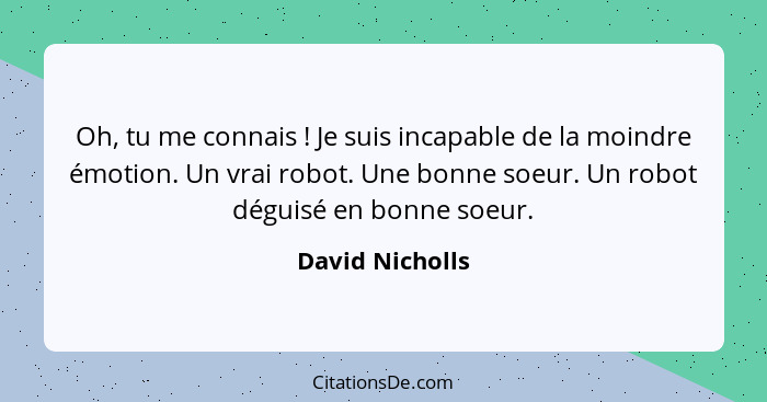 Oh, tu me connais ! Je suis incapable de la moindre émotion. Un vrai robot. Une bonne soeur. Un robot déguisé en bonne soeur.... - David Nicholls