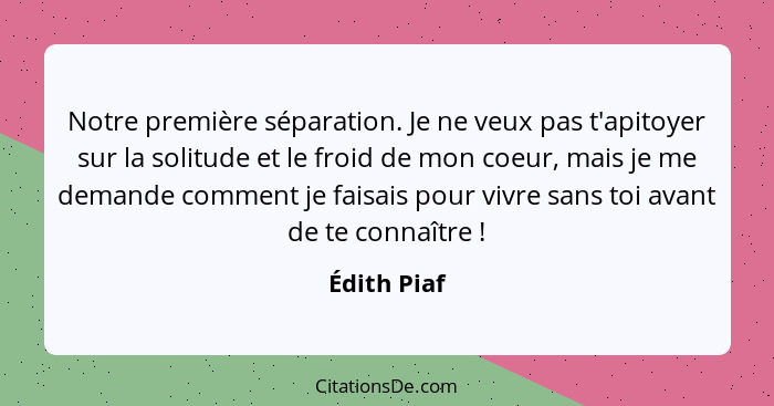 Notre première séparation. Je ne veux pas t'apitoyer sur la solitude et le froid de mon coeur, mais je me demande comment je faisais pour... - Édith Piaf