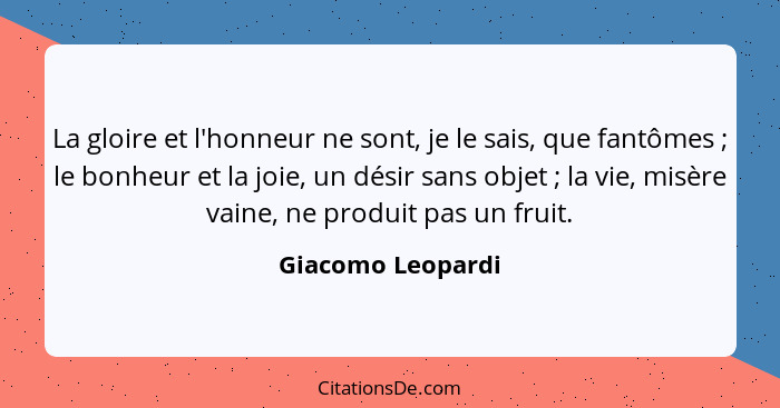 La gloire et l'honneur ne sont, je le sais, que fantômes ; le bonheur et la joie, un désir sans objet ; la vie, misère va... - Giacomo Leopardi