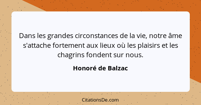 Dans les grandes circonstances de la vie, notre âme s'attache fortement aux lieux où les plaisirs et les chagrins fondent sur nous.... - Honoré de Balzac