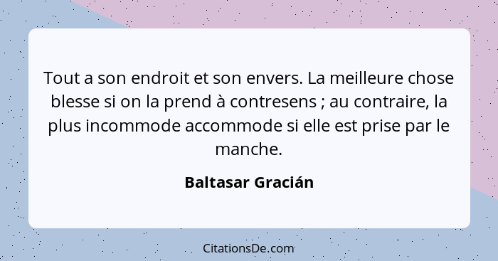 Tout a son endroit et son envers. La meilleure chose blesse si on la prend à contresens ; au contraire, la plus incommode acco... - Baltasar Gracián