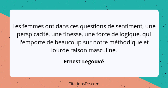 Les femmes ont dans ces questions de sentiment, une perspicacité, une finesse, une force de logique, qui l'emporte de beaucoup sur no... - Ernest Legouvé