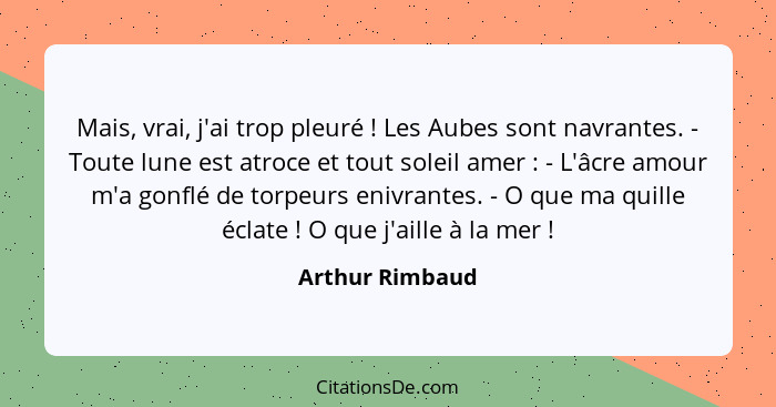 Mais, vrai, j'ai trop pleuré ! Les Aubes sont navrantes. - Toute lune est atroce et tout soleil amer : - L'âcre amour m'a g... - Arthur Rimbaud