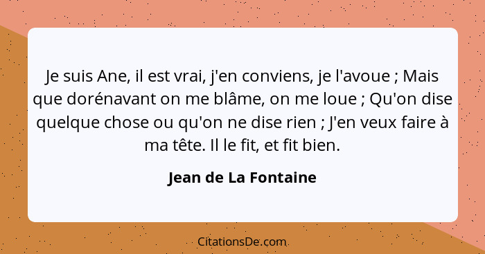 Je suis Ane, il est vrai, j'en conviens, je l'avoue ; Mais que dorénavant on me blâme, on me loue ; Qu'on dise quelque... - Jean de La Fontaine