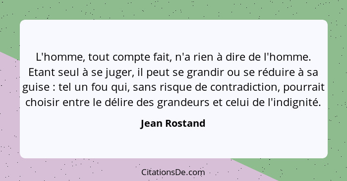 L'homme, tout compte fait, n'a rien à dire de l'homme. Etant seul à se juger, il peut se grandir ou se réduire à sa guise : tel un... - Jean Rostand