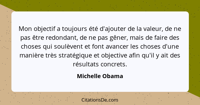 Mon objectif a toujours été d'ajouter de la valeur, de ne pas être redondant, de ne pas gêner, mais de faire des choses qui soulèvent... - Michelle Obama