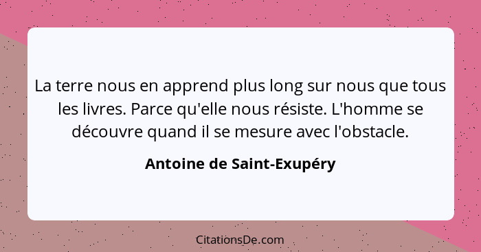 La terre nous en apprend plus long sur nous que tous les livres. Parce qu'elle nous résiste. L'homme se découvre quand il s... - Antoine de Saint-Exupéry