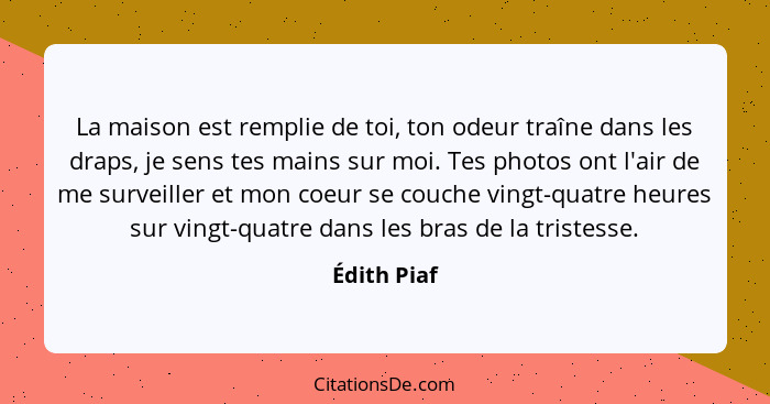 La maison est remplie de toi, ton odeur traîne dans les draps, je sens tes mains sur moi. Tes photos ont l'air de me surveiller et mon co... - Édith Piaf