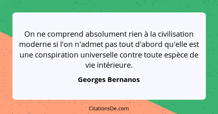 On ne comprend absolument rien à la civilisation moderne si l'on n'admet pas tout d'abord qu'elle est une conspiration universelle... - Georges Bernanos