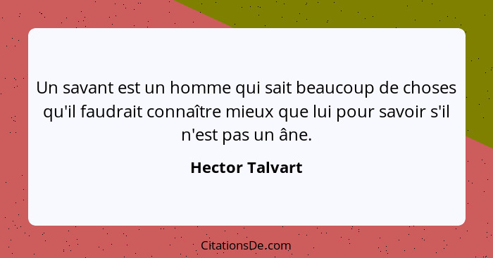 Un savant est un homme qui sait beaucoup de choses qu'il faudrait connaître mieux que lui pour savoir s'il n'est pas un âne.... - Hector Talvart