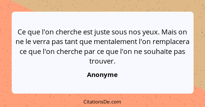Ce que l'on cherche est juste sous nos yeux. Mais on ne le verra pas tant que mentalement l'on remplacera ce que l'on cherche par ce que l'o... - Anonyme