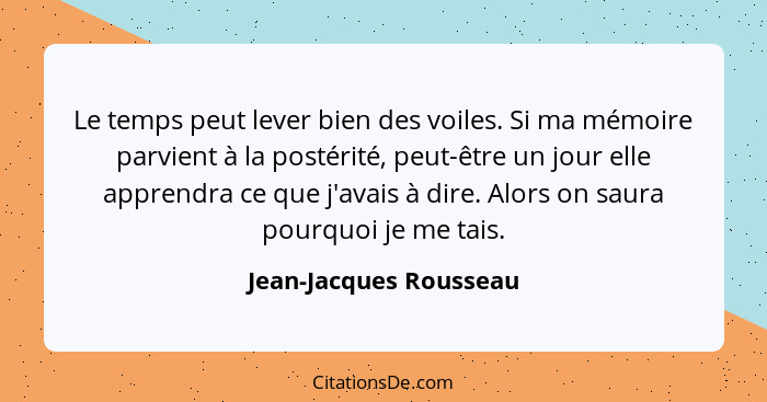 Le temps peut lever bien des voiles. Si ma mémoire parvient à la postérité, peut-être un jour elle apprendra ce que j'avais à... - Jean-Jacques Rousseau