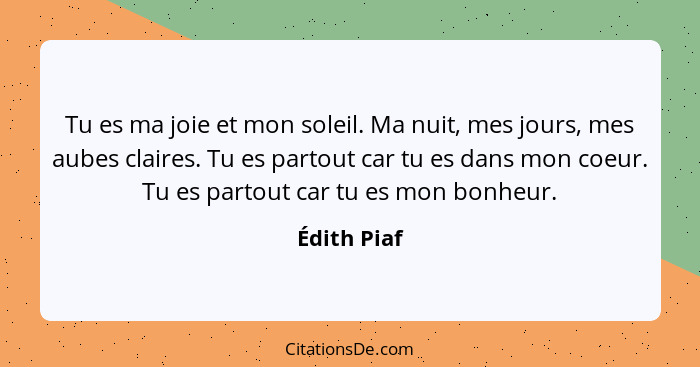 Tu es ma joie et mon soleil. Ma nuit, mes jours, mes aubes claires. Tu es partout car tu es dans mon coeur. Tu es partout car tu es mon b... - Édith Piaf