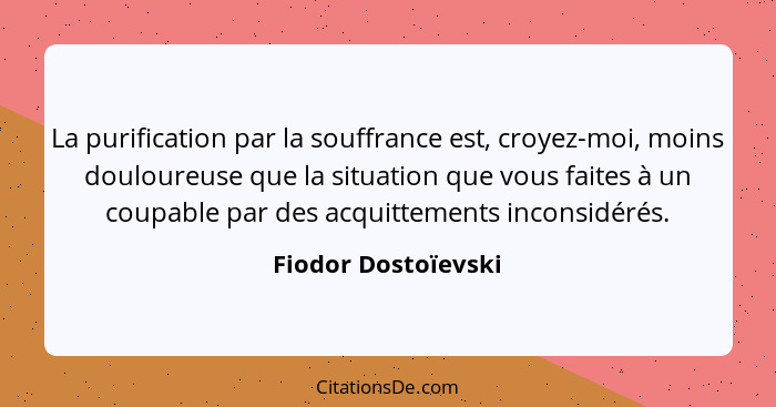 La purification par la souffrance est, croyez-moi, moins douloureuse que la situation que vous faites à un coupable par des acqui... - Fiodor Dostoïevski