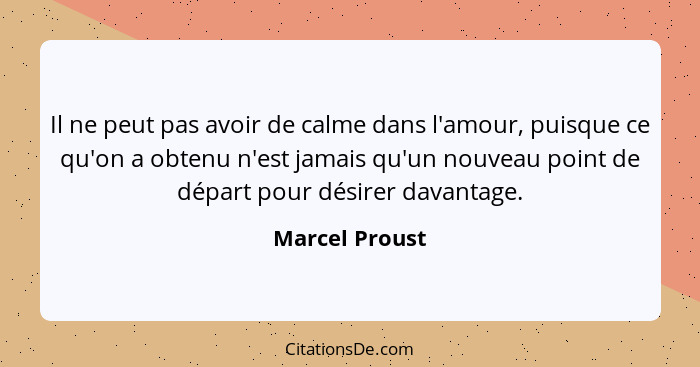 Il ne peut pas avoir de calme dans l'amour, puisque ce qu'on a obtenu n'est jamais qu'un nouveau point de départ pour désirer davantag... - Marcel Proust