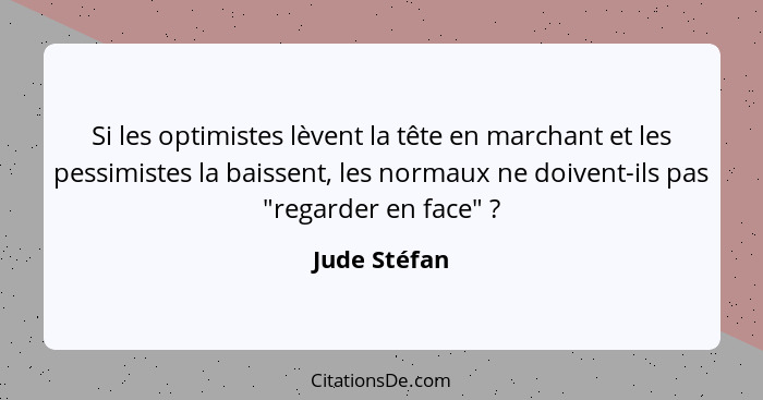 Si les optimistes lèvent la tête en marchant et les pessimistes la baissent, les normaux ne doivent-ils pas "regarder en face" ?... - Jude Stéfan