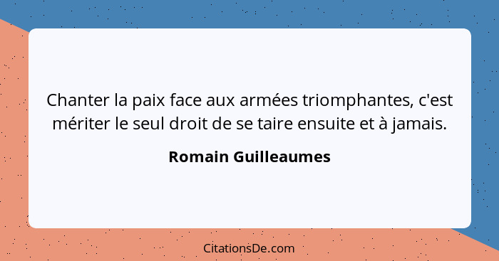 Chanter la paix face aux armées triomphantes, c'est mériter le seul droit de se taire ensuite et à jamais.... - Romain Guilleaumes