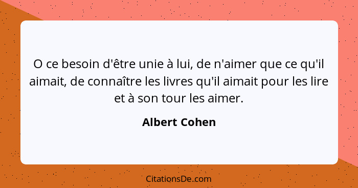 O ce besoin d'être unie à lui, de n'aimer que ce qu'il aimait, de connaître les livres qu'il aimait pour les lire et à son tour les aim... - Albert Cohen