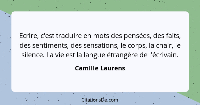 Ecrire, c'est traduire en mots des pensées, des faits, des sentiments, des sensations, le corps, la chair, le silence. La vie est la... - Camille Laurens