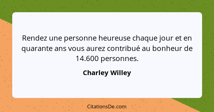 Rendez une personne heureuse chaque jour et en quarante ans vous aurez contribué au bonheur de 14.600 personnes.... - Charley Willey